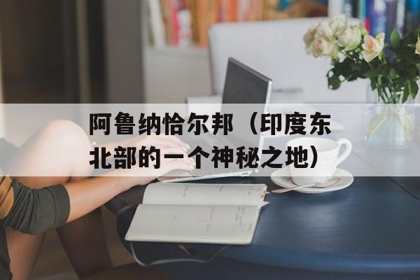 阿鲁纳恰尔邦（印度东北部的一个神秘之地）-第1张图片-