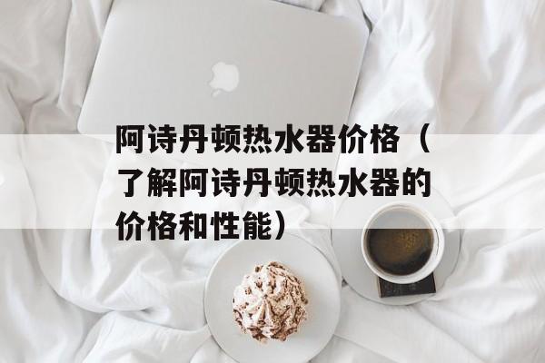 阿诗丹顿热水器价格（了解阿诗丹顿热水器的价格和性能）-第1张图片-
