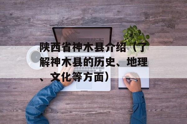 陕西省神木县介绍（了解神木县的历史、地理、文化等方面）-第1张图片-