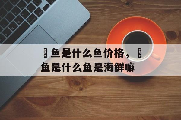 鮰鱼是什么鱼价格，鮰鱼是什么鱼是海鲜嘛-第1张图片-