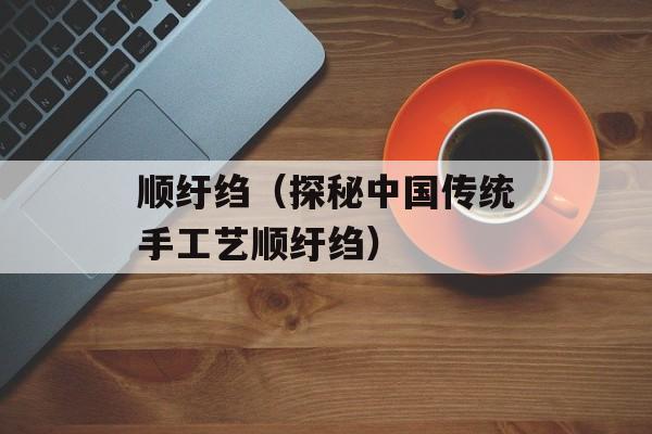 顺纡绉（探秘中国传统手工艺顺纡绉）-第1张图片-