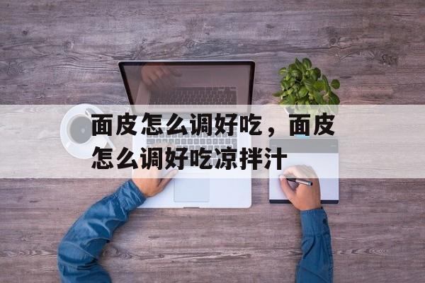面皮怎么调好吃，面皮怎么调好吃凉拌汁-第1张图片-
