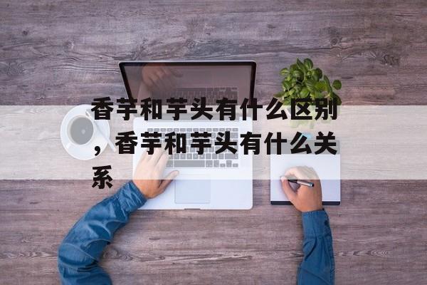 香芋和芋头有什么区别，香芋和芋头有什么关系-第1张图片-
