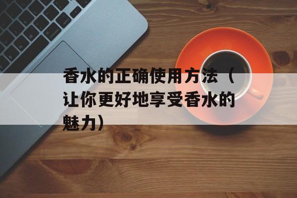 香水的正确使用方法（让你更好地享受香水的魅力）-第1张图片-