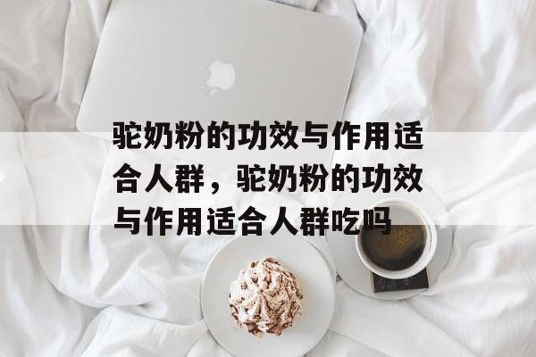 驼奶粉的功效与作用适合人群，驼奶粉的功效与作用适合人群吃吗-第1张图片-