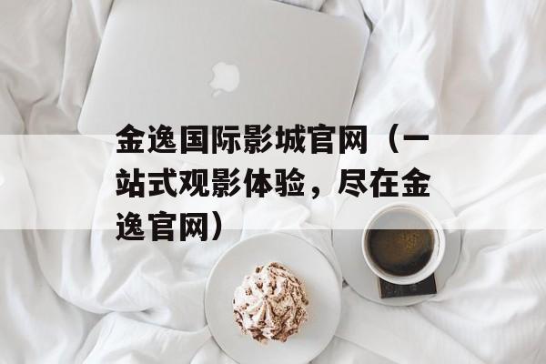 金逸国际影城官网（一站式观影体验，尽在金逸官网）-第1张图片-
