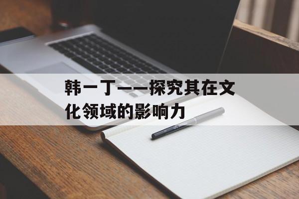 韩一丁——探究其在文化领域的影响力-第1张图片-