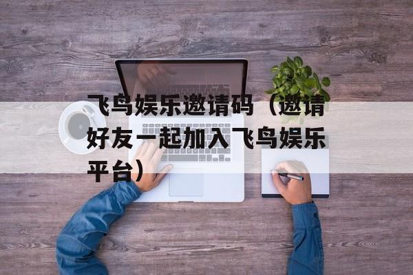 飞鸟娱乐邀请码（邀请好友一起加入飞鸟娱乐平台）-第1张图片-
