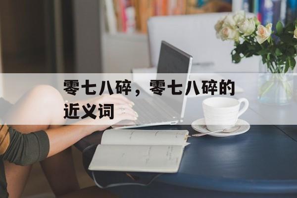 零七八碎，零七八碎的近义词-第1张图片-