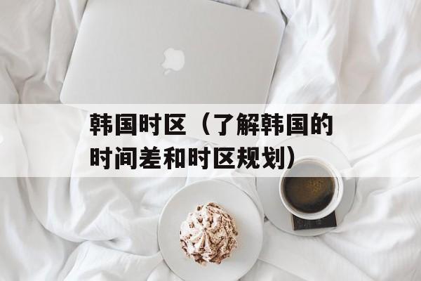 韩国时区（了解韩国的时间差和时区规划）-第1张图片-