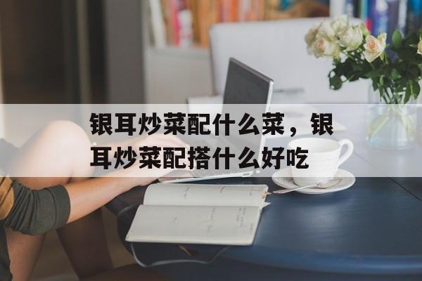 银耳炒菜配什么菜，银耳炒菜配搭什么好吃-第1张图片-