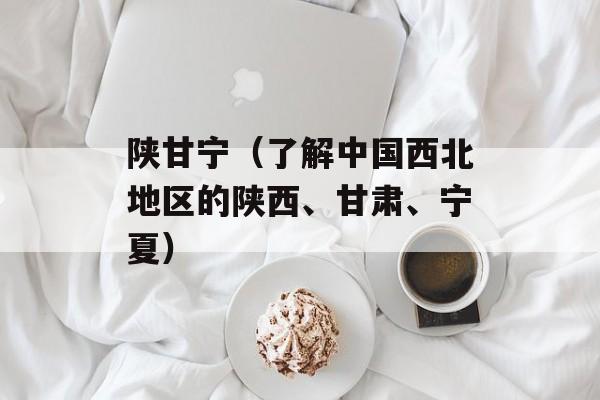 陕甘宁（了解中国西北地区的陕西、甘肃、宁夏）-第1张图片-