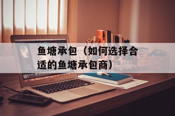 鱼塘承包（如何选择合适的鱼塘承包商）-第1张图片-