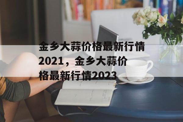 金乡大蒜价格最新行情2021，金乡大蒜价格最新行情2023-第1张图片-