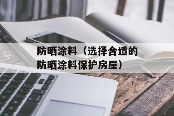 防晒涂料（选择合适的防晒涂料保护房屋）-第1张图片-