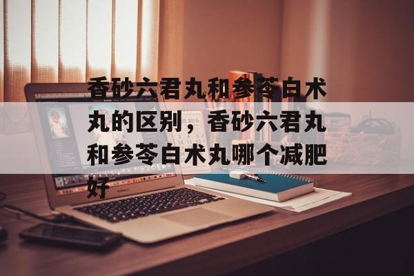 香砂六君丸和参苓白术丸的区别，香砂六君丸和参苓白术丸哪个减肥好-第1张图片-