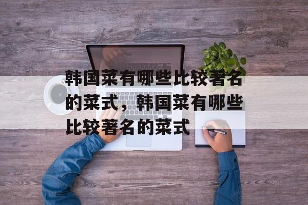 韩国菜有哪些比较著名的菜式，韩国菜有哪些比较著名的菜式-第1张图片-