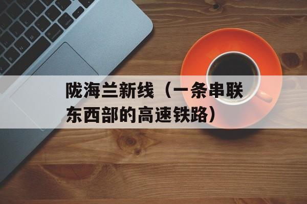 陇海兰新线（一条串联东西部的高速铁路）-第1张图片-