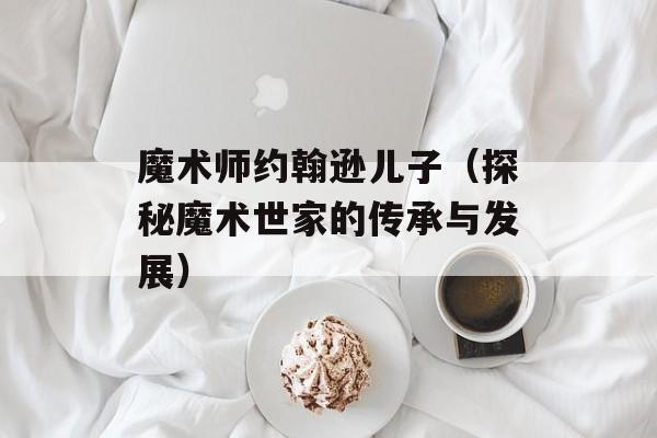 魔术师约翰逊儿子（探秘魔术世家的传承与发展）-第1张图片-