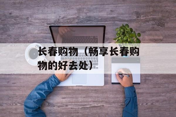 长春购物（畅享长春购物的好去处）-第1张图片-