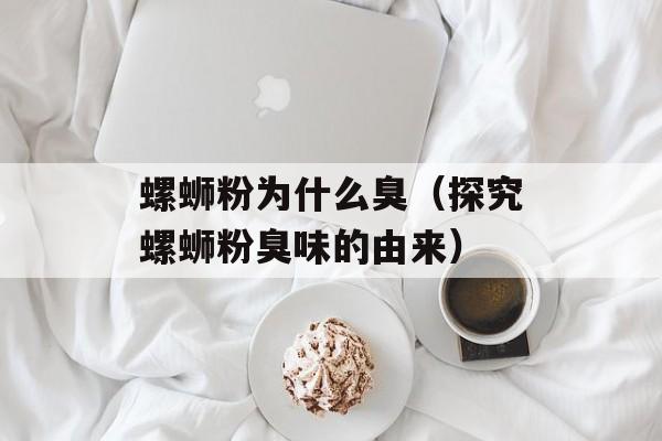 螺蛳粉为什么臭（探究螺蛳粉臭味的由来）-第1张图片-
