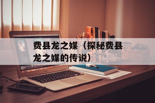 费县龙之媒（探秘费县龙之媒的传说）-第1张图片-