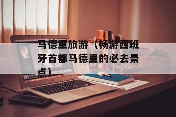 马德里旅游（畅游西班牙首都马德里的必去景点）-第1张图片-