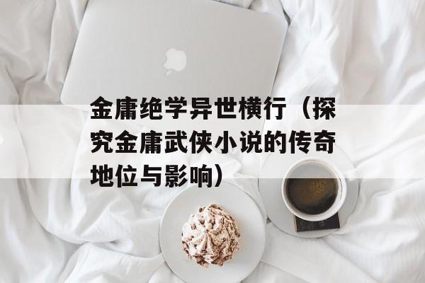 金庸绝学异世横行（探究金庸武侠小说的传奇地位与影响）-第1张图片-