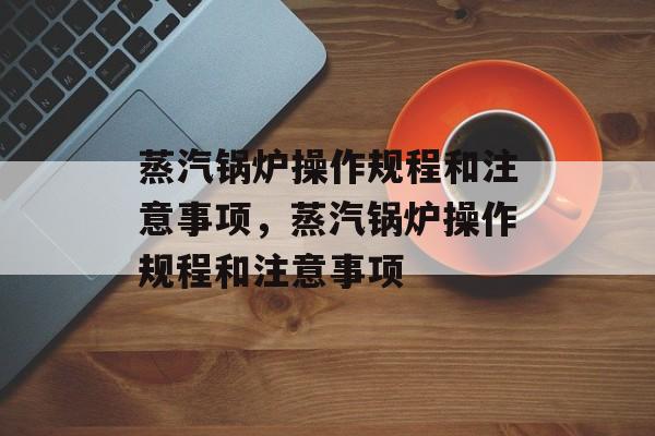 蒸汽锅炉操作规程和注意事项，蒸汽锅炉操作规程和注意事项-第1张图片-