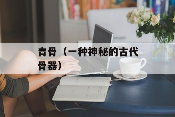 青骨（一种神秘的古代骨器）-第1张图片-