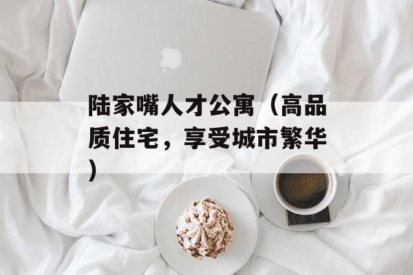 陆家嘴人才公寓（高品质住宅，享受城市繁华）-第1张图片-