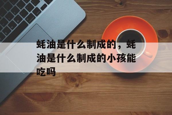 蚝油是什么制成的，蚝油是什么制成的小孩能吃吗-第1张图片-