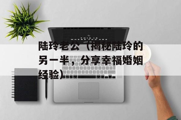 陆玲老公（揭秘陆玲的另一半，分享幸福婚姻经验）-第1张图片-