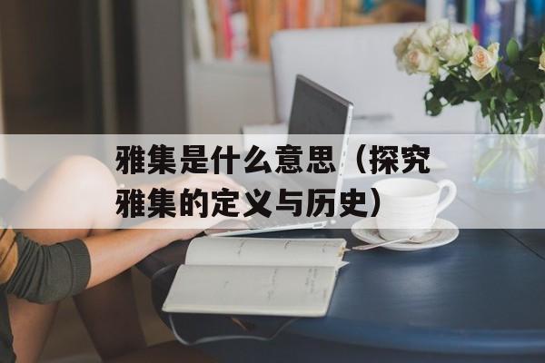 雅集是什么意思（探究雅集的定义与历史）-第1张图片-
