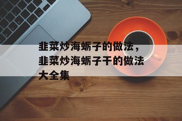 韭菜炒海蛎子的做法，韭菜炒海蛎子干的做法大全集-第1张图片-