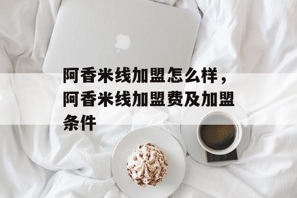 阿香米线加盟怎么样，阿香米线加盟费及加盟条件-第1张图片-