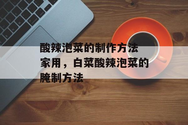 酸辣泡菜的制作方法 家用，白菜酸辣泡菜的腌制方法-第1张图片-
