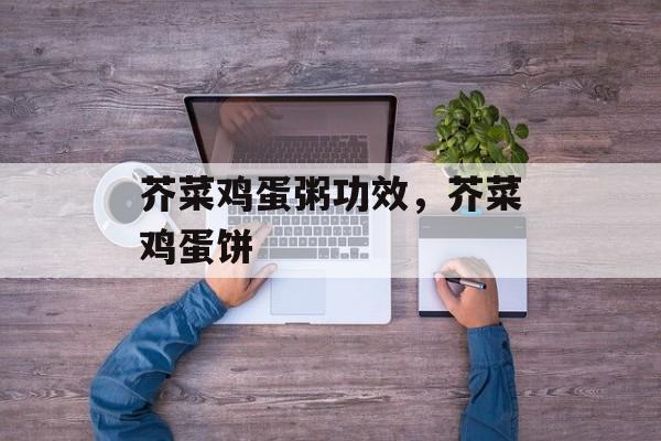 芥菜鸡蛋粥功效，芥菜鸡蛋饼-第1张图片-
