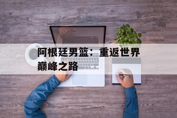 阿根廷男篮：重返世界巅峰之路-第1张图片-