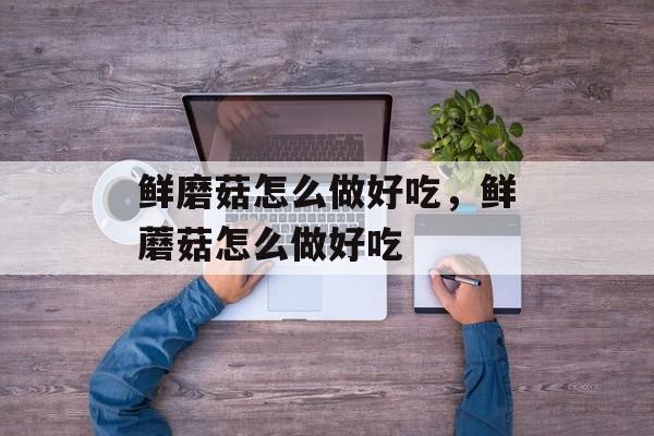 鲜磨菇怎么做好吃，鲜蘑菇怎么做好吃-第1张图片-