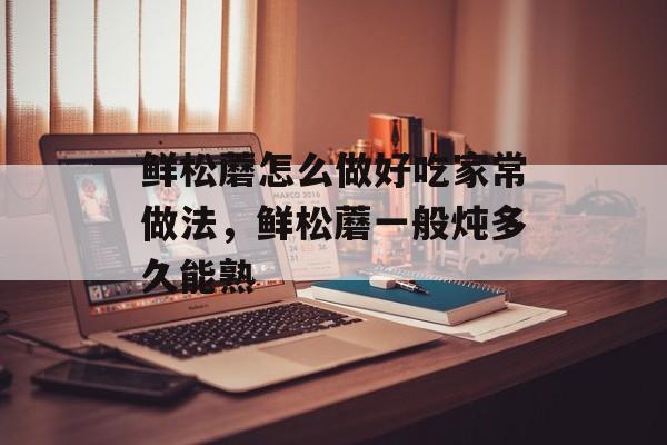 鲜松蘑怎么做好吃家常做法，鲜松蘑一般炖多久能熟-第1张图片-