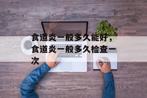 食道炎一般多久能好，食道炎一般多久检查一次-第1张图片-