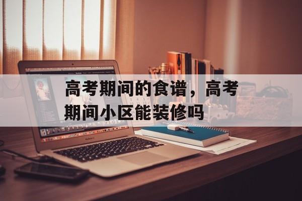 高考期间的食谱，高考期间小区能装修吗-第1张图片-