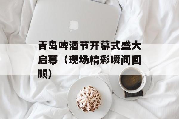 青岛啤酒节开幕式盛大启幕（现场精彩瞬间回顾）-第1张图片-
