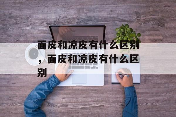 面皮和凉皮有什么区别，面皮和凉皮有什么区别-第1张图片-