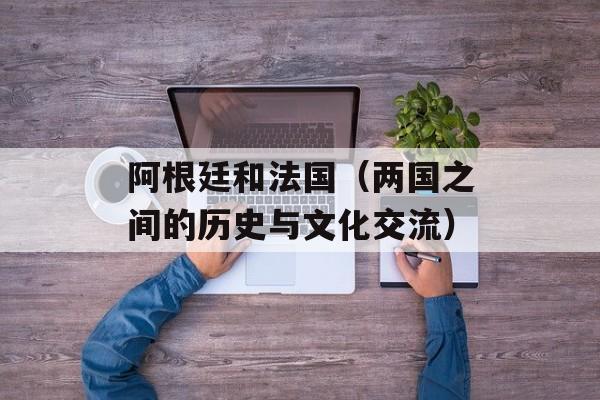 阿根廷和法国（两国之间的历史与文化交流）-第1张图片-