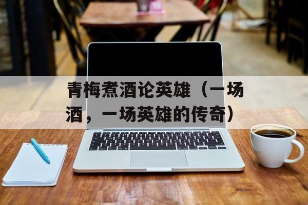 青梅煮酒论英雄（一场酒，一场英雄的传奇）-第1张图片-