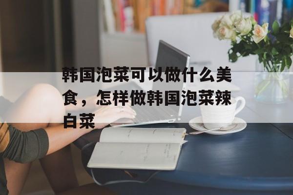 韩国泡菜可以做什么美食，怎样做韩国泡菜辣白菜-第1张图片-