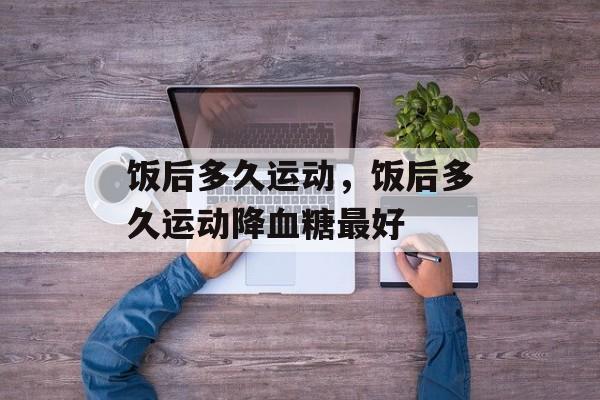 饭后多久运动，饭后多久运动降血糖最好-第1张图片-