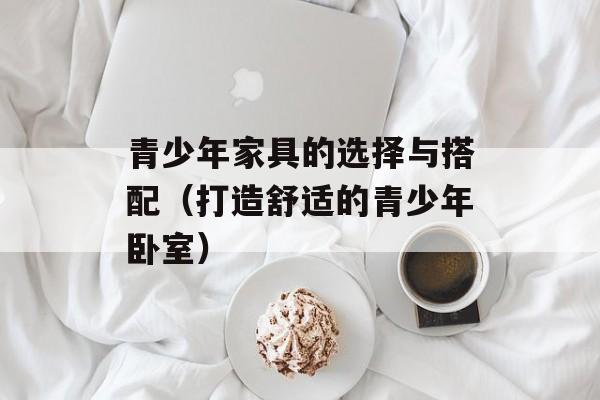 青少年家具的选择与搭配（打造舒适的青少年卧室）-第1张图片-